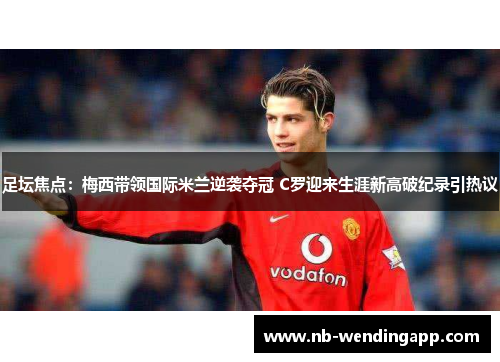 足坛焦点：梅西带领国际米兰逆袭夺冠 C罗迎来生涯新高破纪录引热议