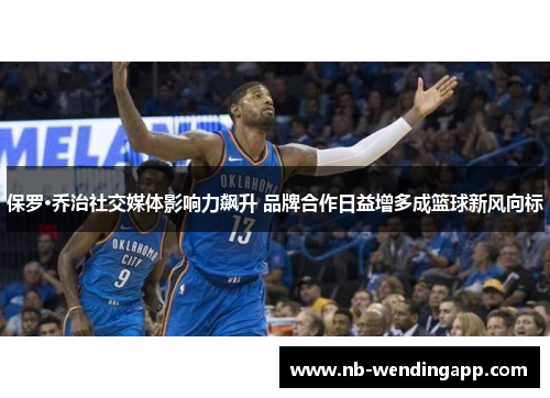 保罗·乔治社交媒体影响力飙升 品牌合作日益增多成篮球新风向标