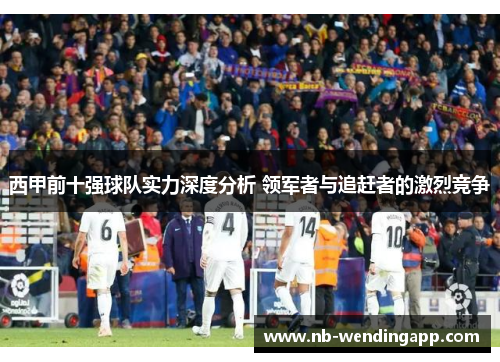 西甲前十强球队实力深度分析 领军者与追赶者的激烈竞争