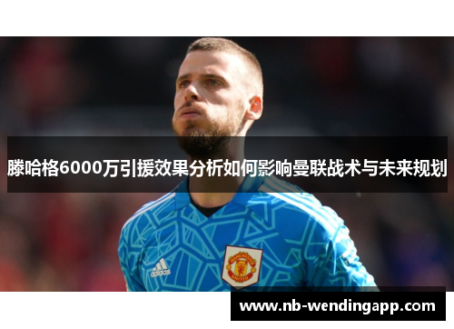 滕哈格6000万引援效果分析如何影响曼联战术与未来规划