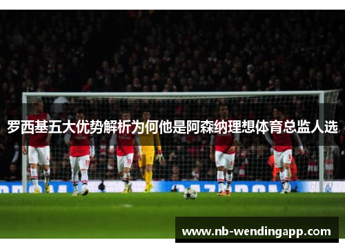罗西基五大优势解析为何他是阿森纳理想体育总监人选