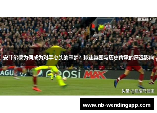 安菲尔德为何成为对手心头的噩梦？球迷氛围与历史传承的深远影响