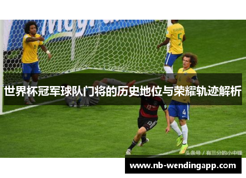 世界杯冠军球队门将的历史地位与荣耀轨迹解析
